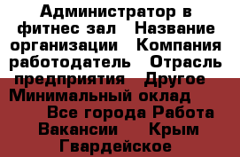 Администратор в фитнес-зал › Название организации ­ Компания-работодатель › Отрасль предприятия ­ Другое › Минимальный оклад ­ 25 000 - Все города Работа » Вакансии   . Крым,Гвардейское